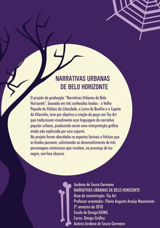 5858
Jordana de Souza Germano
NARRATIVAS URBANAS DE BELO HORIZONTE
Área de concentração: Toy Art
Professor orientador: Flávio Augusto Araújo Nascimento
2º semestre de 2010
Escola de Design/UEMG
Curso: Design Gráfico
Autora:Jordana de Souza Germano
O projeto de graduação “Narrativas Urbanas de Belo
Horizonte”, baseado em três conhecidas lendas: a Velha
Papuda do Palácio da Liberdade, a Loira do Bonfim e o Capeta
do Vilarinho, teve por objetivo a criação de peças em Toy Art
que traduzissem visualmente essa linguagem da narrativa
popular urbana, produzindo assim uma interpretação gráfica
ainda não explorada por esse suporte.
No projeto foram abordados os aspectos factuais e fictícios que
as lendas possuem, culminando no desenvolvimento de três
personagens misteriosos que revelam, na presença de luz
negra, sua face obscura.
NARRATIVAS URBANAS
DE BELO HORIZONTE
 