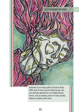 7474
Graduando do curso design gráfico da Escola de Design
UEMG. Autor da terceira capa da Coleção Fansign, atua
como ilustrador explorando em seus trabalhos diversas
técnicas, como por exemplo, gravura em metal, aquarela,
xilogravura, desenho, dentre outras.
LUIZ FERNANDO TAVARES
 