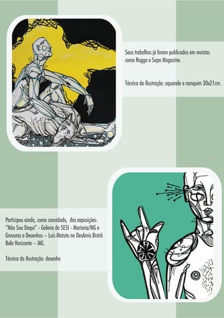 7575
Seus trabalhos já foram publicados em revistas
como Ragga e Sopa Magazine.
Técnica da Ilustração: aquarela e nanquim 30x21cm.
Participou ainda, como convidado, das exposições:
“Não Sou Daqui” - Galeria do SESI - Mariana/MG e
Gravuras e Desenhos – Luís Matuto no DesAmis Bistrô
Belo Horizonte – MG.
Técnica da Ilustração: desenho
 