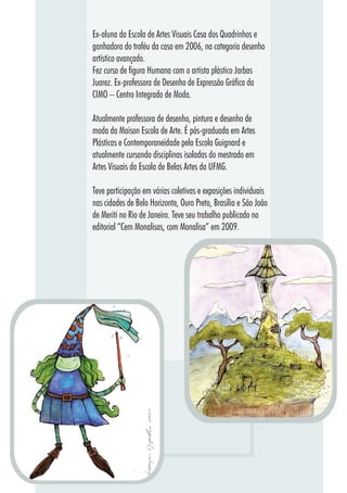 7777
Ex-aluna da Escola de Artes Visuais Casa dos Quadrinhos e
ganhadora do troféu da casa em 2006, na categoria desenho
artístico avançado.
Fez curso de figura Humana com o artista plástico Jarbas
Juarez. Ex-professora de Desenho de Expressão Gráfica da
CIMO – Centro Integrado de Moda.
Atualmente professora de desenho, pintura e desenho de
moda da Maison Escola de Arte. É pós-graduada em Artes
Plásticas e Contemporaneidade pela Escola Guignard e
atualmente cursando disciplinas isoladas do mestrado em
Artes Visuais da Escola de Belas Artes da UFMG.
Teve participação em várias coletivas e exposições individuais
nas cidades de Belo Horizonte, Ouro Preto, Brasília e São João
de Meriti no Rio de Janeiro. Teve seu trabalho publicado no
editorial “Cem Monalisas, com Monalisa” em 2009.
 