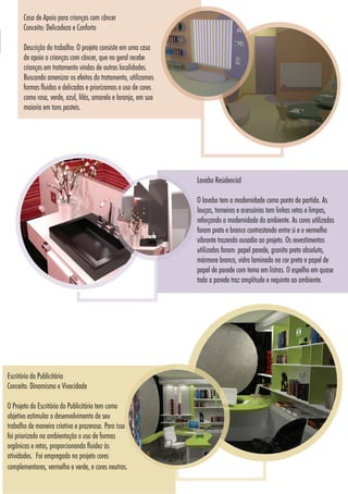 8181
Escritório do Publicitário
Conceito: Dinamismo e Vivacidade
O Projeto do Escritório do Publicitário tem como
objetivo estimular o desenvolvimento de seu
trabalho de maneira criativa e prazerosa. Para isso
foi priorizado na ambientação o uso de formas
orgânicas e retas, proporcionando fluidez às
atividades. Foi empregado no projeto cores
complementares, vermelho e verde, e cores neutras.
Lavabo Residencial
O lavabo tem a modernidade como ponto de partida. As
louças, torneiras e acessórios tem linhas retas e limpas,
reforçando a modernidade do ambiente. As cores utilizadas
foram preto e branco contrastando entre si e o vermelho
vibrante trazendo ousadia ao projeto. Os revestimentos
utilizados foram: papel parede, granito preto absoluto,
mármore branco, vidro laminado na cor preta e papel de
papel de parede com tema em listras. O espelho em quase
toda a parede traz amplitude e requinte ao ambiente.
Casa de Apoio para crianças com câncer
Conceito: Delicadeza e Conforto
Descrição do trabalho: O projeto consiste em uma casa
de apoio a crianças com câncer, que no geral recebe
crianças em tratamento vindas de outras localidades.
Buscando amenizar os efeitos do tratamento, utilizamos
formas fluidas e delicadas e priorizamos o uso de cores
como rosa, verde, azul, lilás, amarelo e laranja, em sua
maioria em tons pasteis.
 