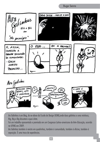 8383
Buga Senra
Ars Galinhas é um blog, do ex-aluno da Escola de Design UEMG,onde duas galinhas e uma minhoca,
Rig, Big e Dig discutem o que é Arte.
Foi um trabalho apresentado e premiado em um Congresso Latino-americano de Arte-Educação, ocorrido
na UFMG em 2009.
Ars Galinhas também é revista em quadrinhos, também é comunidade, também é oficina, também é
exposição. É uma troca de experiências.
 