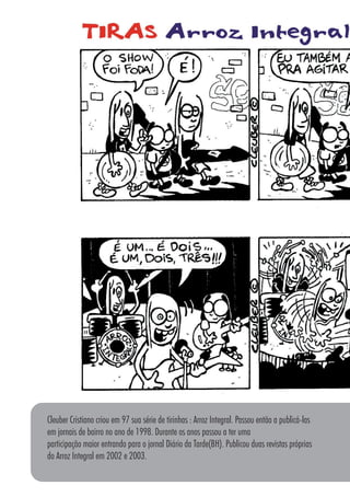 8686
Cleuber Cristiano criou em 97 sua série de tirinhas : Arroz Integral. Passou então a publicá-las
em jornais de bairro no ano de 1998. Durante os anos passou a ter uma
participação maior entrando para o jornal Diário da Tarde(BH). Publicou duas revistas próprias
do Arroz Integral em 2002 e 2003.
 