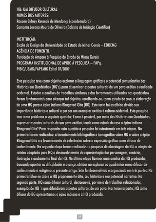 8888
HQ: UM DIFUSOR CULTURAL
NOMES DOS AUTORES:
Roxane Sidney Resende de Mendonça (coordenadora)
Samanta Jovana Moura de Oliveira (Bolsista de Iniciação Científica)
INSTITUIÇÃO:
Escola de Design da Universidade do Estado de Minas Gerais – EDUEMG
AGÊNCIA DE FOMENTO:
Fundação de Amparo à Pesquisa do Estado de Minas Gerais
PROGRAMA INSTITUCIONAL DE APOIO À PESQUISA – PAPq.
PIBIC/UEMG/FAPEMIG Edital 07/2009
Esta pesquisa teve como objetivo explorar a linguagem gráfica e o potencial comunicativo das
Histórias em Quadrinhos (HQ’s) para disseminar aspectos culturais de um povo exótico a realidade
ocidental. Estudos e análises de trabalhos similares e das ferramentas utilizadas nos quadrinhos
foram fundamentais para alcançar tal objetivo, escolhendo-se, como estudo de caso, a elaboração
de uma HQ para o épico indiano Bhagavad Gita (BG). Este texto foi escolhido devido sua
importância histórica e cultural e por ser um exemplar exótico à cultura ocidental. Esta pesquisa
tem como problema a seguinte questão: Como é possível, por meio das Histórias em Quadrinhos,
expressar aspectos culturais de um povo exótico, tendo como estudo de caso o épico indiano
Bhagavad Gita? Para responder esta questão a pesquisa foi estruturada em três etapas. Na
primeira foram realizados: o levantamento bibliográfico e iconográfico sobre HQ e sobre o épico
Bhagavad Gita e o levantamento de referências sobre a expressão gráfica como difusor de
conhecimento. Na segunda etapa foram realizados: a proposta de abordagem do BG, a criação de
roteiro adaptado para HQ,o desenvolvimento da representação dos personagens, cenários,
ilustração e acabamento final da HQ. Na última etapa fizemos uma analise da HQ produzida,
buscando apontar as dificuldades e avanços obtidos ao explorar os quadrinhos como difusor de
conhecimento e redigimos o presente artigo. Este foi desenvolvido e organizado em três partes. Na
primeira falou-se sobre a HQ propriamente dita, seu histórico e seu potencial narrativo. Na
segunda parte, HQ como difusor cultural, destacou-se, por meio de trabalhos relacionados,
exemplos de HQ´s que difundiram aspectos culturais de um povo. Nas terceira parte, HQ como
difusor do BG apresentamos o épico indiano e a HQ produzida.
 