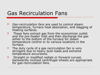 Gas Recirculation Fans
   Gas-recirculation fans are used to control steam
    temperature, furnace heat absorption, and slagging of
    heating surfaces.
    These fans extract gas from the economizer outlet
    and the pre-heater inlet and then discharge the gas
    either to the bottom of the furnace for steam
    temperature control or to various locations in the
    furnace.
   The duty cycle of a gas recirculation fan is very
    stringent due to heavy dust loads and extreme
    temperature excursions.
    Straight or modified radials or forward curved,
    backwardly inclined centrifugal wheels are appropriate
    for gas-recirculation fans.
 
