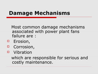 Damage Mechanisms

    Most common damage mechanisms
    associated with power plant fans
    failure are :
    Erosion,
    Corrosion,
    Vibration
    which are responsible for serious and
    costly maintenance.
 