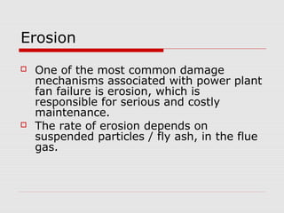 Erosion
   One of the most common damage
    mechanisms associated with power plant
    fan failure is erosion, which is
    responsible for serious and costly
    maintenance.
   The rate of erosion depends on
    suspended particles / fly ash, in the flue
    gas.
 