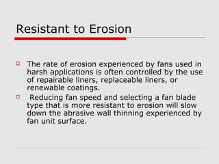 Resistant to Erosion

   The rate of erosion experienced by fans used in
    harsh applications is often controlled by the use
    of repairable liners, replaceable liners, or
    renewable coatings.
    Reducing fan speed and selecting a fan blade
    type that is more resistant to erosion will slow
    down the abrasive wall thinning experienced by
    fan unit surface.
 