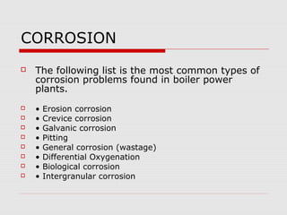 CORROSION
   The following list is the most common types of
    corrosion problems found in boiler power
    plants.
   •   Erosion corrosion
   •   Crevice corrosion
   •   Galvanic corrosion
   •   Pitting
   •   General corrosion (wastage)
   •   Differential Oxygenation
   •   Biological corrosion
   •   Intergranular corrosion
 