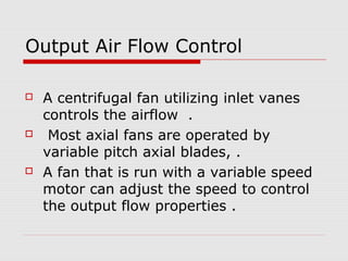 Output Air Flow Control

   A centrifugal fan utilizing inlet vanes
    controls the airflow .
    Most axial fans are operated by
    variable pitch axial blades, .
   A fan that is run with a variable speed
    motor can adjust the speed to control
    the output flow properties .
 