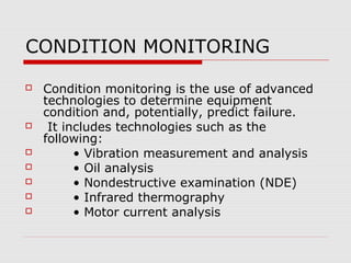 CONDITION MONITORING

   Condition monitoring is the use of advanced
    technologies to determine equipment
    condition and, potentially, predict failure.
    It includes technologies such as the
    following:
         • Vibration measurement and analysis
         • Oil analysis
         • Nondestructive examination (NDE)
         • Infrared thermography
         • Motor current analysis
 