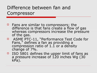 Difference between fan and
Compressor

   Fans are similar to compressors; the
    difference is that fans create a flow of gas
    whereas compressors increase the pressure
    of the gas.
    ASME PTC-11, “Performance Test Code for
    Fans,” defines a fan as providing a
    compression ratio of 1.1 or a density
    change of 7%.
   ISO 5801 defines the upper limit of fans as
    a pressure increase of 120 inches Wg (30
    kPa).
 