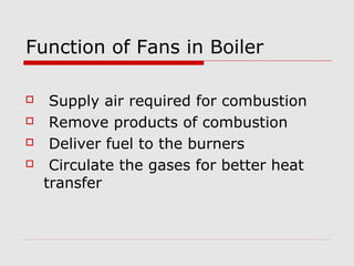 Function of Fans in Boiler

    Supply air required for combustion
    Remove products of combustion
    Deliver fuel to the burners
    Circulate the gases for better heat
    transfer
 