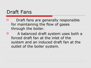Draft Fans
      Draft fans are generally responsible
    for maintaining the flow of gases
    through the boiler.
       A balanced draft system uses both a
    forced draft fan at the inlet of the
    system and an induced draft fan at the
    outlet of the boiler system.
 