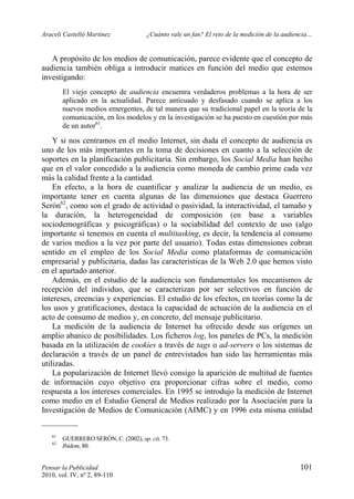 Araceli Castelló Martínez ¿Cuánto vale un fan? El reto de la medición de la audiencia…
Pensar la Publicidad 101
2010, vol. IV, nº 2, 89-110
A propósito de los medios de comunicación, parece evidente que el concepto de
audiencia también obliga a introducir matices en función del medio que estemos
investigando:
El viejo concepto de audiencia encuentra verdaderos problemas a la hora de ser
aplicado en la actualidad. Parece anticuado y desfasado cuando se aplica a los
nuevos medios emergentes, de tal manera que su tradicional papel en la teoría de la
comunicación, en los modelos y en la investigación se ha puesto en cuestión por más
de un autor61
.
Y si nos centramos en el medio Internet, sin duda el concepto de audiencia es
uno de los más importantes en la toma de decisiones en cuanto a la selección de
soportes en la planificación publicitaria. Sin embargo, los Social Media han hecho
que en el valor concedido a la audiencia como moneda de cambio prime cada vez
más la calidad frente a la cantidad.
En efecto, a la hora de cuantificar y analizar la audiencia de un medio, es
importante tener en cuenta algunas de las dimensiones que destaca Guerrero
Serón62
, como son el grado de actividad o pasividad, la interactividad, el tamaño y
la duración, la heterogeneidad de composición (en base a variables
sociodemográficas y psicográficas) o la sociabilidad del contexto de uso (algo
importante si tenemos en cuenta el multitasking, es decir, la tendencia al consumo
de varios medios a la vez por parte del usuario). Todas estas dimensiones cobran
sentido en el empleo de los Social Media como plataformas de comunicación
empresarial y publicitaria, dadas las características de la Web 2.0 que hemos visto
en el apartado anterior.
Además, en el estudio de la audiencia son fundamentales los mecanismos de
recepción del individuo, que se caracterizan por ser selectivos en función de
intereses, creencias y experiencias. El estudio de los efectos, en teorías como la de
los usos y gratificaciones, destaca la capacidad de actuación de la audiencia en el
acto de consumo de medios y, en concreto, del mensaje publicitario.
La medición de la audiencia de Internet ha ofrecido desde sus orígenes un
amplio abanico de posibilidades. Los ficheros log, los paneles de PCs, la medición
basada en la utilización de cookies a través de tags o ad-servers o los sistemas de
declaración a través de un panel de entrevistados han sido las herramientas más
utilizadas.
La popularización de Internet llevó consigo la aparición de multitud de fuentes
de información cuyo objetivo era proporcionar cifras sobre el medio, como
respuesta a los intereses comerciales. En 1995 se introdujo la medición de Internet
como medio en el Estudio General de Medios realizado por la Asociación para la
Investigación de Medios de Comunicación (AIMC) y en 1996 esta misma entidad
61
GUERRERO SERÓN, C. (2002), op. cit, 73.
62
Ibidem, 80.
 
