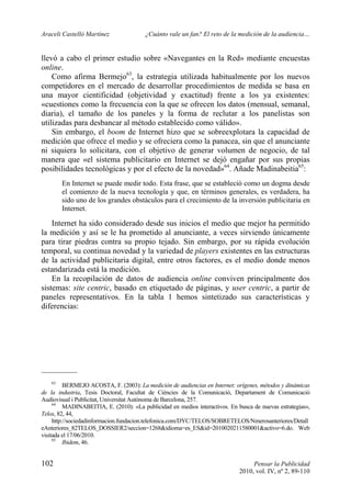 Araceli Castelló Martínez ¿Cuánto vale un fan? El reto de la medición de la audiencia…
102 Pensar la Publicidad
2010, vol. IV, nº 2, 89-110
llevó a cabo el primer estudio sobre «Navegantes en la Red» mediante encuestas
online.
Como afirma Bermejo63
, la estrategia utilizada habitualmente por los nuevos
competidores en el mercado de desarrollar procedimientos de medida se basa en
una mayor cientificidad (objetividad y exactitud) frente a los ya existentes:
«cuestiones como la frecuencia con la que se ofrecen los datos (mensual, semanal,
diaria), el tamaño de los paneles y la forma de reclutar a los panelistas son
utilizadas para desbancar al método establecido como válido».
Sin embargo, el boom de Internet hizo que se sobreexplotara la capacidad de
medición que ofrece el medio y se ofreciera como la panacea, sin que el anunciante
ni siquiera lo solicitara, con el objetivo de generar volumen de negocio, de tal
manera que «el sistema publicitario en Internet se dejó engañar por sus propias
posibilidades tecnológicas y por el efecto de la novedad»64
. Añade Madinabeitia65
:
En Internet se puede medir todo. Esta frase, que se estableció como un dogma desde
el comienzo de la nueva tecnología y que, en términos generales, es verdadera, ha
sido uno de los grandes obstáculos para el crecimiento de la inversión publicitaria en
Internet.
Internet ha sido considerado desde sus inicios el medio que mejor ha permitido
la medición y así se le ha prometido al anunciante, a veces sirviendo únicamente
para tirar piedras contra su propio tejado. Sin embargo, por su rápida evolución
temporal, su continua novedad y la variedad de players existentes en las estructuras
de la actividad publicitaria digital, entre otros factores, es el medio donde menos
estandarizada está la medición.
En la recopilación de datos de audiencia online conviven principalmente dos
sistemas: site centric, basado en etiquetado de páginas, y user centric, a partir de
paneles representativos. En la tabla 1 hemos sintetizado sus características y
diferencias:
63
BERMEJO ACOSTA, F. (2003): La medición de audiencias en Internet: orígenes, métodos y dinámicas
de la industria, Tesis Doctoral, Facultat de Ciències de la Comunicació, Departament de Comunicació
Audiovisual i Publicitat, Universitat Autònoma de Barcelona, 257.
64
MADINABEITIA, E. (2010): «La publicidad en medios interactivos. En busca de nuevas estrategias»,
Telos, 82, 44,
http://sociedadinformacion.fundacion.telefonica.com/DYC/TELOS/SOBRETELOS/Nmerosanteriores/Detall
eAnteriores_82TELOS_DOSSIER2/seccion=1268&idioma=es_ES&id=2010020211580001&activo=6.do. Web
visitada el 17/06/2010.
65
Ibidem, 46.
 
