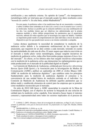 Araceli Castelló Martínez ¿Cuánto vale un fan? El reto de la medición de la audiencia…
104 Pensar la Publicidad
2010, vol. IV, nº 2, 89-110
certificación y una auditoría externa. En opinión de Lamas68
, «la transparencia
metodológica debe ser total para que el mercado acepte los datos resultantes como
“moneda de cambio”». En esta línea, señala Madinabeitia69
:
En este punto, la polémica sobre si las mediciones han de ser muestrales o censales,
o sobre si deben estar centradas en el sitio (site centric) o en el usuario (user centric)
es irrelevante. Incluso es posible que la solución definitiva sea una combinación de
las dos. Las medidas tienen que ser objetivas (no administradas por la propia
empresa medida) y útiles (deben proporcionar los parámetros que el anunciante
necesita, además de todos aquellos que la tecnología sea capaz de añadir). También
es importante poder medir el comportamiento de cada individuo a través de todos los
dispositivos por los que pueda tener acceso a un mismo contenido o campaña.
Lamas destaca igualmente la necesidad de estandarizar la medición de la
audiencia online debido a la componente multinacional de los negocios del
anunciante, que requieren de un dato común a cada mercado, teniendo en cuenta
las particularidades de cada uno de ellos. El autor augura que todavía convivirán en
el mercado a medio plazo varias metodologías, aunque surgirán iniciativas de
medición de audiencia online, todas ellas bienvenidas porque mejoran el know how
del mercado70
. En efecto, en los últimos años han surgido iniciativas relacionadas
con la medición de la audiencia online que demuestran los replanteamientos que se
están produciendo en el mercado de la publicidad digital en España71
.
La Comisión de Medición de Audiencias, coliderada por Interactive Advertising
Bureau Spain (IAB Spain) y la Asociación para la Investigación de Medios de
Comunicación (AIMC), publicó en septiembre de 2008 el «Libro Blanco IAB-
AIMC de medición de audiencias digitales»72
, que establece entre los principios
fundamentales para la medición de audiencias digitales el consenso y la
conveniencia de una unidad básica de medición centrada en el individuo. La
Comisión de Medición de Audiencias ha definido aquellos parámetros que se
deben medir y establecido elementos de control para las empresas que se postulen
como medidores reconocidos por el mercado.
En julio de 2010 IAB Spain y AIMC anunciaban la creación de la Mesa de
Contratación Digital, con el objetivo de acelerar la búsqueda de una solución de
calidad para la medición online española. Esta iniciativa busca lograr el máximo
consenso y representatividad entre todos los sectores implicados en el proceso de
68
LAMAS, C. (2007): «Presente y futuro de la investigación de audiencias», en Papí, N. (ed.), Cuestiones
actuales en publicidad y retos para la innovación docente: los profesionales en el siglo XXI, Alicante, Librería
Compás, 7.
69
MADINABEITIA, E. (2010): op. cit., 46.
70
Extraído de la entrevista en profundidad realizada a Carlos Lamas para el estudio: Castelló Martínez, A.
(2007): Tendencias en la planificación publicitaria online, Madrid, AIMC.
71
Pueden leerse en: CASTELLÓ MARTÍNEZ, A. (2010): Estrategias empresariales…., 44-46.
72
Puede consultarse la noticia y descargarse el texto completo en:
http://www.interactivadigital.com/interactiva/noticias/23/114/1328
 