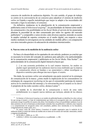 Araceli Castelló Martínez ¿Cuánto vale un fan? El reto de la medición de la audiencia…
Pensar la Publicidad 105
2010, vol. IV, nº 2, 89-110
concurso de medición de audiencias digitales. En este sentido, el grupo de trabajo
se centra en la convocatoria de un concurso para adjudicar el sistema de medición
online en España a aquella metodología que mejor se adapte a las necesidades del
mercado y logre la unicidad y el consenso.
En definitiva, tendencias en la planificación de la comunicación empresarial y
publicitaria como el behavioural targeting73
, las peculiaridades de Internet como medio
de comunicación o las posibilidades en los Social Media al servicio de los anunciantes
plantean la necesidad de un dato consensuado por todos los agentes del mercado
publicitario74
y comparable a varios niveles: entre diversos soportes, teniendo en cuenta
la amplia variedad de soportes existentes en el medio digital; con respecto a otros
medios mediante la convergencia con las unidades de medida offline y en comparación
con otros mercados gracias a la adecuación de estándares internacionales.
6. Nuevos retos en la medición de la audiencia online
En base a lo desarrollado en los apartados de este artículo, podemos ya concluir que
es necesaria la revisión del concepto de audiencia para aplicarlo a las particularidades
de la comunicación empresarial y publicitaria en los Social Media. Para Scolari75
, las
particularidades de la comunicación digital interactiva hacen que:
[…] en esta economía posfordista en la cual estamos inmersos, los medios no
puedan seguir apostando por las audiencias masivas (esas multitudes que la empresa
de comunicación ofrecía en bandeja a sus anunciantes) y deban reconfigurar su
dispositivo semiótico para albergar una nueva figura: el usuario.
Sin duda, las acciones online son actualmente una parte esencial en la estrategia
de comunicación de la marca: ¿cómo medir la implicación de los consumidores en
estrategias de engagement marketing en las que el consumidor participa de manera
activa en la construcción del mensaje y la conversación con el usuario es la clave?
A propósito de las redes sociales online, destaca Lamas76
:
La medida de la efectividad de la comunicación a través de estas redes
probablemente va a requerir nuevas métricas que incluyan, además de los clásicos
73
En Internet, el behavioural targeting es un modelo de publicidad basado en identificar los sitios web por
los que navega el usuario y el tipo de comportamiento que realiza en la navegación entre sites, permitiendo al
anunciante escoger los perfiles de usuarios más afines. Esta disciplina se basa en la posibilidad, mediante el uso de
datos anónimos, de servir al internauta un determinado contenido, bien sea publicitario o editorial, como respuesta
a su comportamiento de navegación (sitios web consultados, palabras clave introducidas en los buscadores,
comportamiento de compra online, etc.).
74
Se conoce como JIC (Joint Industry Committee) al modelo organizativo para la medición de las
audiencias donde el control del sistema de medida está en manos de los actores del mercado: anunciantes, medios
y empresas de publicidad.
75
SCOLARI, C. (2008), op. cit., 245.
76
LAMAS, C. (2010): «Los medios interactivos y su publicidad…», 100.
 