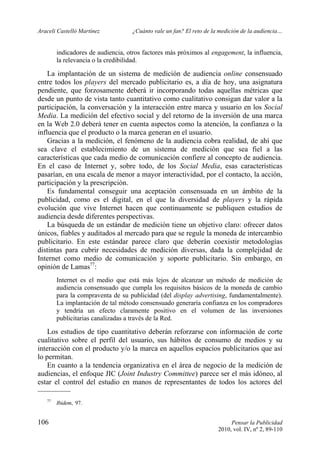 Araceli Castelló Martínez ¿Cuánto vale un fan? El reto de la medición de la audiencia…
106 Pensar la Publicidad
2010, vol. IV, nº 2, 89-110
indicadores de audiencia, otros factores más próximos al engagement, la influencia,
la relevancia o la credibilidad.
La implantación de un sistema de medición de audiencia online consensuado
entre todos los players del mercado publicitario es, a día de hoy, una asignatura
pendiente, que forzosamente deberá ir incorporando todas aquellas métricas que
desde un punto de vista tanto cuantitativo como cualitativo consigan dar valor a la
participación, la conversación y la interacción entre marca y usuario en los Social
Media. La medición del efectivo social y del retorno de la inversión de una marca
en la Web 2.0 deberá tener en cuenta aspectos como la atención, la confianza o la
influencia que el producto o la marca generan en el usuario.
Gracias a la medición, el fenómeno de la audiencia cobra realidad, de ahí que
sea clave el establecimiento de un sistema de medición que sea fiel a las
características que cada medio de comunicación confiere al concepto de audiencia.
En el caso de Internet y, sobre todo, de los Social Media, esas características
pasarían, en una escala de menor a mayor interactividad, por el contacto, la acción,
participación y la prescripción.
Es fundamental conseguir una aceptación consensuada en un ámbito de la
publicidad, como es el digital, en el que la diversidad de players y la rápida
evolución que vive Internet hacen que continuamente se publiquen estudios de
audiencia desde diferentes perspectivas.
La búsqueda de un estándar de medición tiene un objetivo claro: ofrecer datos
únicos, fiables y auditados al mercado para que se regule la moneda de intercambio
publicitario. En este estándar parece claro que deberán coexistir metodologías
distintas para cubrir necesidades de medición diversas, dada la complejidad de
Internet como medio de comunicación y soporte publicitario. Sin embargo, en
opinión de Lamas77
:
Internet es el medio que está más lejos de alcanzar un método de medición de
audiencia consensuado que cumpla los requisitos básicos de la moneda de cambio
para la compraventa de su publicidad (del display advertising, fundamentalmente).
La implantación de tal método consensuado generaría confianza en los compradores
y tendría un efecto claramente positivo en el volumen de las inversiones
publicitarias canalizadas a través de la Red.
Los estudios de tipo cuantitativo deberán reforzarse con información de corte
cualitativo sobre el perfil del usuario, sus hábitos de consumo de medios y su
interacción con el producto y/o la marca en aquellos espacios publicitarios que así
lo permitan.
En cuanto a la tendencia organizativa en el área de negocio de la medición de
audiencias, el enfoque JIC (Joint Industry Committee) parece ser el más idóneo, al
estar el control del estudio en manos de representantes de todos los actores del
77
Ibidem, 97.
 