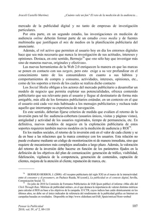 Araceli Castelló Martínez ¿Cuánto vale un fan? El reto de la medición de la audiencia…
Pensar la Publicidad 107
2010, vol. IV, nº 2, 89-110
mercado de la publicidad digital y no tanto de empresas de investigación
particulares.
Por otra parte, en un segundo estadio, las investigaciones en medición de
audiencia online deberán formar parte de un estudio cross media y de fuentes
multimedia que justifiquen el mix de medios en la planificación publicitaria del
anunciante.
Además, el rol activo que permiten al usuario hoy en día los entornos digitales
hace que sea más necesaria que nunca la investigación de sus actitudes, intereses y
opiniones. Destaca, en este sentido, Bermejo78
que «no sólo hay que investigar más
sino de maneras nuevas, originales y efectivas».
Las nuevas herramientas de la Web 2.0 enriquecen la manera en que las marcas
se ponen en contacto con sus targets, pero esto exige a su vez profundizar en el
conocimiento tanto de los consumidores en cuanto a sus hábitos y
comportamientos de compra y consumo, actividades, intereses, opiniones, etc.,
como de los soportes a través de los cuales se realiza dicho contacto
Los Social Media obligan a los actores del mercado publicitario a desarrollar un
modelo de negocio que permita explotar sus potencialidades, ofrezca contenido
publicitario que sea relevante para el usuario y llegue al destinatario de forma más
amigable, más allá de los formatos publicitarios estándar, en un contexto en el que
el usuario está cada vez más habituado a los mensajes publicitarios y rechaza todo
aquello que interrumpe su experiencia de navegación.
En este sentido, deberían fijarse criterios de medida que evalúen el retorno de la
inversión para tal fin: audiencia-cobertura (usuarios únicos, visitas y páginas vistas),
antigüedad y actividad de los usuarios registrados, tiempo de permanencia, etc. En
definitiva, nuevos modelos de negocio en la explotación publicitaria de estos
soportes requieren también nuevos modelos en la medición de audiencia y ROI79
.
En los medios sociales, el retorno de la inversión está en el valor de cada cliente y se
da en base a las relaciones que la marca construye con los usuarios. Esta relación no
puede evaluarse mediante un código de monitorización ni de manera inmediata, sino que
requiere de mecanismos más complejos analizados a largo plazo. Además, la valoración
del retorno de la inversión debe hacerse en función de los parámetros fijados en la
definición de los objetivos del plan de comunicación: generación de tráfico, visibilidad,
fidelización, vigilancia de la competencia, generación de contenidos, captación de
clientes, mejora de la atención al cliente, reputación de marca, etc.
78
BERMEJO BERROS, J. (2008): «El receptor publicitario del siglo XXI en el marco de la interactividad:
entre el consumer y el prosumer», en Pacheco Rueda, M (coord.), La publicidad en el contexto digital, Sevilla,
Comunicación Social. 72.
79
En julio de 2010 la Comisión de Formatos Publicitarios de IAB Spain publicó el informe «Más allá del
Click Through Rate. Métricas de publicidad online», en el que destaca la importancia de valorar distintas métricas
para calcular el ROI en base a los objetivos de la campaña. El CTR, cuyos índices han caído drásticamente en los
últimos años, no debe ser el único indicador de referencia del rendimiento de la publicidad gráfica en Internet en
campañas basadas en resultados. Disponible en http://www.slideshare.net/IAB_Spain/mtricas?from=embed
 