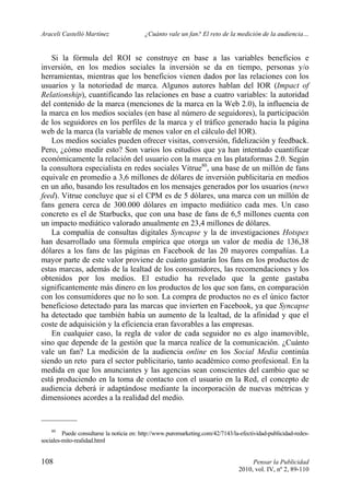 Araceli Castelló Martínez ¿Cuánto vale un fan? El reto de la medición de la audiencia…
108 Pensar la Publicidad
2010, vol. IV, nº 2, 89-110
Si la fórmula del ROI se construye en base a las variables beneficios e
inversión, en los medios sociales la inversión se da en tiempo, personas y/o
herramientas, mientras que los beneficios vienen dados por las relaciones con los
usuarios y la notoriedad de marca. Algunos autores hablan del IOR (Impact of
Relationship), cuantificando las relaciones en base a cuatro variables: la autoridad
del contenido de la marca (menciones de la marca en la Web 2.0), la influencia de
la marca en los medios sociales (en base al número de seguidores), la participación
de los seguidores en los perfiles de la marca y el tráfico generado hacia la página
web de la marca (la variable de menos valor en el cálculo del IOR).
Los medios sociales pueden ofrecer visitas, conversión, fidelización y feedback.
Pero, ¿cómo medir esto? Son varios los estudios que ya han intentado cuantificar
económicamente la relación del usuario con la marca en las plataformas 2.0. Según
la consultora especialista en redes sociales Vitrue80
, una base de un millón de fans
equivale en promedio a 3,6 millones de dólares de inversión publicitaria en medios
en un año, basando los resultados en los mensajes generados por los usuarios (news
feed). Vitrue concluye que si el CPM es de 5 dólares, una marca con un millón de
fans genera cerca de 300.000 dólares en impacto mediático cada mes. Un caso
concreto es el de Starbucks, que con una base de fans de 6,5 millones cuenta con
un impacto mediático valorado anualmente en 23,4 millones de dólares.
La compañía de consultas digitales Syncapse y la de investigaciones Hotspex
han desarrollado una fórmula empírica que otorga un valor de media de 136,38
dólares a los fans de las páginas en Facebook de las 20 mayores compañías. La
mayor parte de este valor proviene de cuánto gastarán los fans en los productos de
estas marcas, además de la lealtad de los consumidores, las recomendaciones y los
obtenidos por los medios. El estudio ha revelado que la gente gastaba
significantemente más dinero en los productos de los que son fans, en comparación
con los consumidores que no lo son. La compra de productos no es el único factor
beneficioso detectado para las marcas que invierten en Facebook, ya que Syncapse
ha detectado que también había un aumento de la lealtad, de la afinidad y que el
coste de adquisición y la eficiencia eran favorables a las empresas.
En cualquier caso, la regla de valor de cada seguidor no es algo inamovible,
sino que depende de la gestión que la marca realice de la comunicación. ¿Cuánto
vale un fan? La medición de la audiencia online en los Social Media continúa
siendo un reto para el sector publicitario, tanto académico como profesional. En la
medida en que los anunciantes y las agencias sean conscientes del cambio que se
está produciendo en la toma de contacto con el usuario en la Red, el concepto de
audiencia deberá ir adaptándose mediante la incorporación de nuevas métricas y
dimensiones acordes a la realidad del medio.
80
Puede consultarse la noticia en: http://www.puromarketing.com/42/7143/la-efectividad-publicidad-redes-
sociales-mito-realidad.html
 