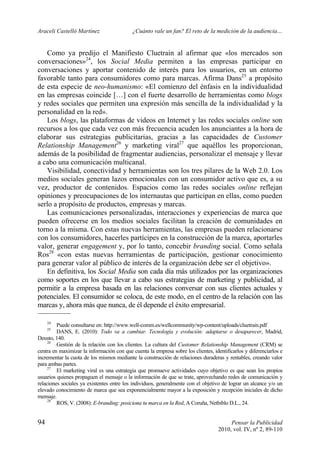 Araceli Castelló Martínez ¿Cuánto vale un fan? El reto de la medición de la audiencia…
94 Pensar la Publicidad
2010, vol. IV, nº 2, 89-110
Como ya predijo el Manifiesto Cluetrain al afirmar que «los mercados son
conversaciones»24
, los Social Media permiten a las empresas participar en
conversaciones y aportar contenido de interés para los usuarios, en un entorno
favorable tanto para consumidores como para marcas. Afirma Dans25
a propósito
de esta especie de neo-humanismo: «El comienzo del énfasis en la individualidad
en las empresas coincide […] con el fuerte desarrollo de herramientas como blogs
y redes sociales que permiten una expresión más sencilla de la individualidad y la
personalidad en la red».
Los blogs, las plataformas de videos en Internet y las redes sociales online son
recursos a los que cada vez con más frecuencia acuden los anunciantes a la hora de
elaborar sus estrategias publicitarias, gracias a las capacidades de Customer
Relationship Management26
y marketing viral27
que aquéllos les proporcionan,
además de la posibilidad de fragmentar audiencias, personalizar el mensaje y llevar
a cabo una comunicación multicanal.
Visibilidad, conectividad y herramientas son los tres pilares de la Web 2.0. Los
medios sociales generan lazos emocionales con un consumidor activo que es, a su
vez, productor de contenidos. Espacios como las redes sociales online reflejan
opiniones y preocupaciones de los internautas que participan en ellas, como pueden
serlo a propósito de productos, empresas y marcas.
Las comunicaciones personalizadas, interacciones y experiencias de marca que
pueden ofrecerse en los medios sociales facilitan la creación de comunidades en
torno a la misma. Con estas nuevas herramientas, las empresas pueden relacionarse
con los consumidores, hacerles partícipes en la construcción de la marca, aportarles
valor, generar engagement y, por lo tanto, concebir branding social. Como señala
Ros28
«con estas nuevas herramientas de participación, gestionar conocimiento
para generar valor al público de interés de la organización debe ser el objetivo».
En definitiva, los Social Media son cada día más utilizados por las organizaciones
como soportes en los que llevar a cabo sus estrategias de marketing y publicidad, al
permitir a la empresa basada en las relaciones conversar con sus clientes actuales y
potenciales. El consumidor se coloca, de este modo, en el centro de la relación con las
marcas y, ahora más que nunca, de él depende el éxito empresarial.
24
Puede consultarse en: http://www.well-comm.es/wellcommunity/wp-content/uploads/cluetrain.pdf
25
DANS, E. (2010): Todo va a cambiar. Tecnología y evolución: adaptarse o desaparecer, Madrid,
Deusto, 140.
26
Gestión de la relación con los clientes. La cultura del Customer Relationship Management (CRM) se
centra en maximizar la información con que cuenta la empresa sobre los clientes, identificarlos y diferenciarlos e
incrementar la cuota de los mismos mediante la construcción de relaciones duraderas y rentables, creando valor
para ambas partes.
27
El marketing viral es una estrategia que promueve actividades cuyo objetivo es que sean los propios
usuarios quienes propaguen el mensaje o la información de que se trate, aprovechando redes de comunicación y
relaciones sociales ya existentes entre los individuos, generalmente con el objetivo de lograr un alcance y/o un
elevado conocimiento de marca que sea exponencialmente mayor a la exposición y recepción iniciales de dicho
mensaje.
28
ROS, V. (2008): E-branding: posiciona tu marca en la Red, A Coruña, Netbiblo D.L., 24.
 