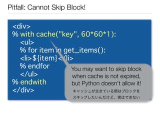 Pitfall: Cannot Skip Block!

 <div>
 % with cache("key", 60*60*1):
   <ul>
   % for item in get_items():
   <li>${item}</l...