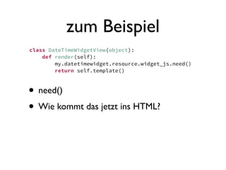 zum Beispiel
class DateTimeWidgetView(object):
    def render(self):
        my.datetimewidget.resource.widget_js.need()
        return self.template()



• need()
• Wie kommt das jetzt ins HTML?
 