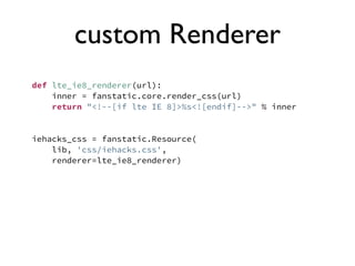 custom Renderer
def lte_ie8_renderer(url):
    inner = fanstatic.core.render_css(url)
    return "<!--[if lte IE 8]>%s<![endif]-->" % inner


iehacks_css = fanstatic.Resource(
    lib, 'css/iehacks.css',
    renderer=lte_ie8_renderer)
 