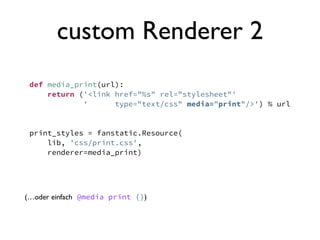 custom Renderer 2
 def media_print(url):
     return ('<link href="%s" rel="stylesheet"'
             '      type="text/css" media="print"/>') % url


 print_styles = fanstatic.Resource(
     lib, 'css/print.css',
     renderer=media_print)




(…oder einfach @media print {})
 