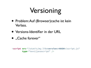 Versioning
• Problem: Auf (Browser)cache ist kein
  Verlass.
• Versions-Identiﬁer in der URL
• „Cache forever“
<script src="/static/my.lib:version:<HASH>/script.js"
        type="text/javascript" />
 