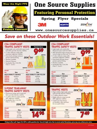 Pricing in effect until August 30, 2019 or while quantities last. Taxes & freight extra. Due to current market fluctuations, prices may vary without prior notice.
Save on these Outdoor Work Essentials!
SCF219046NA
CSA COMPLIANT
TRAFFIC SAFETY VESTS
•	 Lightweight and comfortable,
fluorescent sport mesh knit fabric
•	 360° horizontal stripe around torso, two
vertical stripes on front and 'X' on back
•	 4" silver reflective stripes offer
maximum nighttime visibility
•	 Front hook and loop closure
permits optimal fitting
•	 Machine washable
•	 Standard(s) Met: CSA Z96
Class 2 - Level 2
Model
	
No.
	
Size	
HIGH VISIBILITY ORANGE
SGI273
	
Medium	
SGI274
	
Large	
SGI275
	
X-Large	
SGI276
	
2X-Large	
Model
	
No.
	
Size	
HIGH VISIBILITY YELLOW
SGI277	 Medium	
SGI278
	
Large	
SGI279
	
X-Large	
SGI280
	
2X-Large	
Model

No.
	
Size
SEF093
	
Medium
SEF094
	
Large
SEF095
	
X-Large
SEF096
	
2X-Large
TRAFFIC VESTS
•	 High-visibility lightweight polyester
mesh provides daytime visibility
•	 2 yellow reflective stripes
•	 Bright reflective stripes provide
360° nighttime visibility
•	 5-point tear-away feature
on shoulders, sides and front
for easy quick release
CSA COMPLIANT
TRAFFIC SAFETY VESTS
•	 Lightweight and comfortable sports mesh
knit fabric provides daytime visibility
•	 2 silver reflective stripes offer
maximum nighttime visibility
•	 Front hook and loop enclosure
permits optimal fitting
•	 Machine washable
•	 Material: Polyester
•	 Standard(s) Met: CSA Z96
Class 2 - Level 2
SEF097
Model

No.
	
Size
SEF097
	
Medium
SEF098
	
Large
SEF099
	
X-Large
SEF100
	
2X-Large
5-POINT TEAR-AWAY
TRAFFIC SAFETY VESTS
•	 Fluorescent orange sports mesh knit
fabric provides daytime visibility
•	 2 yellow reflective stripes provide
360° nighttime visibility
•	 Standard(s) Met: CSA Z96
Class 2 - Level 2
Model

No.
	
Size
HIGH VISIBILITY ORANGE
SEB698
	
Medium
SEB699
	
Large
SEB700
	
X-Large
SEB701
	
2X-Large	
Model

No.
	
Size
HIGH VISIBILITY LIME-YELLOW
SEB702
	
Medium
SEB703
	
Large
SEB704
	
X-Large
SEB705
	
2X-Large
SEB703
SEB700
SGI273
SGI277
SEF093
969
PROMO PRICE
999
PROMO PRICE
1495
PROMO PRICE
749
PROMO PRICE
 