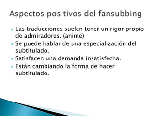    Las traducciones suelen tener un rigor propio
    de admiradores. (anime)
   Se puede hablar de una especialización del
    subtitulado.
   Satisfacen una demanda insatisfecha.
   Están cambiando la forma de hacer
    subtitulado.
 