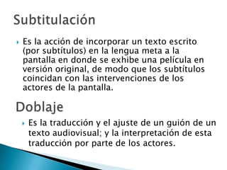    Es la acción de incorporar un texto escrito
    (por subtítulos) en la lengua meta a la
    pantalla en donde se exhibe una película en
    versión original, de modo que los subtítulos
    coincidan con las intervenciones de los
    actores de la pantalla.



       Es la traducción y el ajuste de un guión de un
        texto audiovisual; y la interpretación de esta
        traducción por parte de los actores.
 