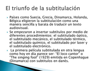    Países como Suecia, Grecia, Dinamarca, Holanda,
    Bélgica eligieron la subtitulación como una
    manera sencilla y barata de traducir un texto
    audiovisual.
   Se empezaron a insertar subtítulos por medio de
    diferentes procedimientos: el subtitulado óptico,
    el subtitulado mecánico, el subtitulado térmico,
    el subtitulado químico, el subtitulado por laser y
    el subtitulado electrónico.
    La primera película subtitulada en otra lengua
    como hoy en día parece ser: “El loco cantor” o
    “The singing fool” (1929) emitida en Copenhague
    (Dinamarca) con subtitulos en danés.
 