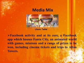 Media Mix


                   Lhava Twins


Facebook activity and at its core, a Facebook
app which houses Fanta City, an animated world
with games, missions and a range of prizes to be
won, including cinema tickets and trips to Alton
Towers.
 