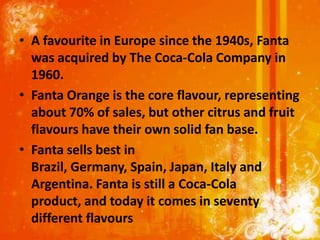 • A favourite in Europe since the 1940s, Fanta
  was acquired by The Coca-Cola Company in
  1960.
• Fanta Orange is the core flavour, representing
  about 70% of sales, but other citrus and fruit
  flavours have their own solid fan base.
• Fanta sells best in
  Brazil, Germany, Spain, Japan, Italy and
  Argentina. Fanta is still a Coca-Cola
  product, and today it comes in seventy
  different flavours
 