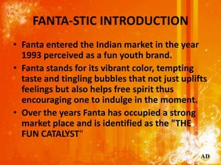 FANTA-STIC INTRODUCTION
• Fanta entered the Indian market in the year
  1993 perceived as a fun youth brand.
• Fanta stands for its vibrant color, tempting
  taste and tingling bubbles that not just uplifts
  feelings but also helps free spirit thus
  encouraging one to indulge in the moment.
• Over the years Fanta has occupied a strong
  market place and is identified as the "THE
  FUN CATALYST"

                                                AD
 