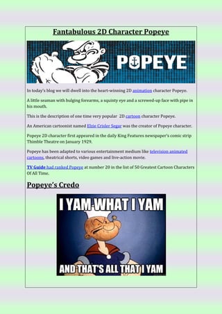 Fantabulous 2D Character Popeye
In today’s blog we will dwell into the heart-winning 2D animation character Popeye.
A little seaman with bulging forearms, a squinty eye and a screwed-up face with pipe in
his mouth.
This is the description of one time very popular 2D cartoon character Popeye.
An American cartoonist named Elzie Crisler Segar was the creator of Popeye character.
Popeye 2D character first appeared in the daily King Features newspaper’s comic strip
Thimble Theatre on January 1929.
Popeye has been adapted to various entertainment medium like television animated
cartoons, theatrical shorts, video games and live-action movie.
TV Guide had ranked Popeye at number 20 in the list of 50 Greatest Cartoon Characters
Of All Time.
Popeye’s Credo
 