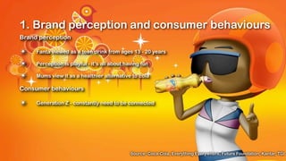 1. Brand perception and consumer behaviours
Brand perception

✴    Fanta viewed as a teen drink from ages 13 - 20 years

✴    Perception is playful - it’s all about having fun

✴    Mums view it as a healthier alternative to cola

Consumer behaviours

✴    Generation Z - constantly need to be connected




                                              Source: Coca-Cola, Everything Everywhere, Future Foundation, Kantar, TGI
 