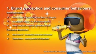 1. Brand perception and consumer behaviours
Brand perception

✴    Fanta viewed as a teen drink from ages 13 - 20 years

✴    Perception is playful - it’s all about having fun

✴    Mums view it as a healthier alternative to cola

Consumer behaviours

✴    Generation Z - constantly need to be connected

✴    Tastemakers - viewing brands as disposable




                                              Source: Coca-Cola, Everything Everywhere, Future Foundation, Kantar, TGI
 