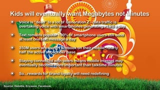 Kids will eventually want Megabytes not Minutes
    ✴      Voice is “dead” to a lot of Generation Z - data traffic is
           overtaking voice with smartphones generating >1MB a day

    ✴      Text remains popular - 90% of smartphone users still send
           at least one text message a day

    ✴      350M users are using Facebook on their mobile, nearly
           half the active subscriber base

    ✴      Staying connected with peers means mobile internet may
           eventually become more important than talktime minutes

    ✴      So...rewards for brand loyalty will need redefining


Source: Deloitte, Ericsson, Facebook
 