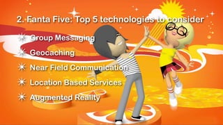 2. Fanta Five: Top 5 technologies to consider

✴ Group Messaging
✴ Geocaching
✴ Near Field Communication
✴ Location Based Services
✴ Augmented Reality
 