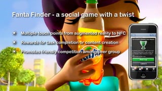 Fanta Finder - a social game with a twist

✴   Multiple touch points from augmented reality to NFC

✴   Rewards for task completion or content creation

✴   Promotes friendly competition among peer group
 