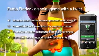 Fanta Finder - a social game with a twist

✴   Multiple touch points from augmented reality to NFC

✴   Rewards for task completion or content creation

✴   Promotes friendly competition among peer group

✴   Increases social engagement with consumers
 