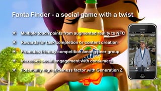 Fanta Finder - a social game with a twist

✴   Multiple touch points from augmented reality to NFC

✴   Rewards for task completion or content creation

✴   Promotes friendly competition among peer group

✴   Increases social engagement with consumers

✴   Potentially high stickiness factor with Generation Z
 