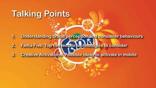 Talking Points

1.   Understanding brand perception and consumer behaviours

2.   Fanta Five: Top five mobile technologies to consider

3.   Creative Activations: Possible ideas to activate in mobile
 