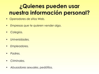 ¿Quienes pueden usar
    nuestra información personal?
• Operadores de sitios Web.

•   Empresas que te quieren vender algo.

•   Colegios.

•   Universidades.

•   Empleadores.

•   Padres.

•   Criminales.

•   Abusadores sexuales, pedófilos.
 