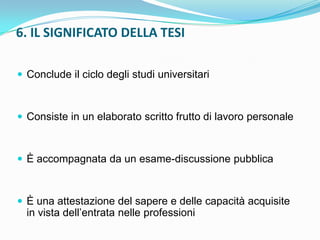 6. IL SIGNIFICATO DELLA TESI

 Conclude il ciclo degli studi universitari



 Consiste in un elaborato scritto frutto di lavoro personale



 È accompagnata da un esame-discussione pubblica



 È una attestazione del sapere e delle capacità acquisite
  in vista dell‟entrata nelle professioni
 