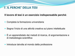 7. IL PERCHE’ DELLA TESI

Il lavoro di tesi è un esercizio indispensabile perché:

 Completa la formazione universitaria


 Segna l‟inizio di una attività creativa sul piano intellettuale


 È un apprendistato dei metodi di ricerca, di argomentazione e
  di metodologia scientifica

 Introduce talvolta al mondo della professione
 